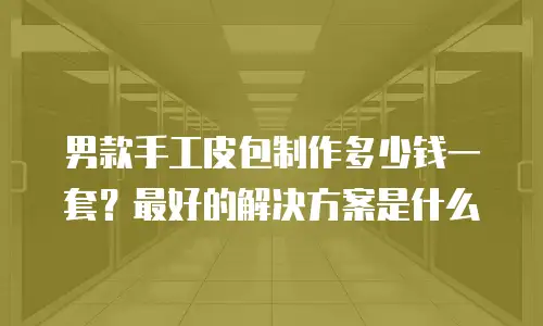 男款手工皮包制作多少钱一套？最好的解决方案是什么