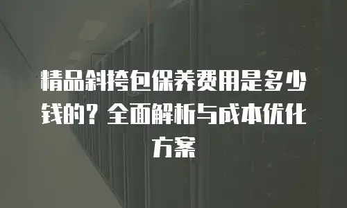 精品斜挎包保养费用是多少钱的？全面解析与成本优化方案