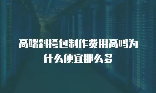 高端斜挎包制作费用高吗为什么便宜那么多