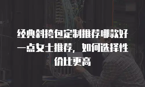 经典斜挎包定制推荐哪款好一点女士推荐，如何选择性价比更高