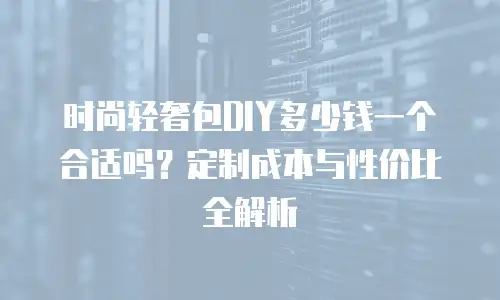 时尚轻奢包DIY多少钱一个合适吗？定制成本与性价比全解析