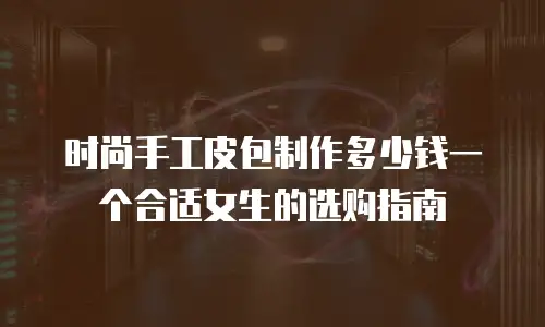 时尚手工皮包制作多少钱一个合适女生的选购指南