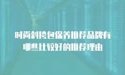 时尚斜挎包保养推荐品牌有哪些比较好的推荐理由