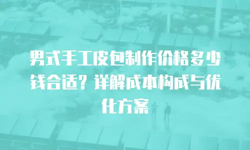 男式手工皮包制作价格多少钱合适？详解成本构成与优化方案