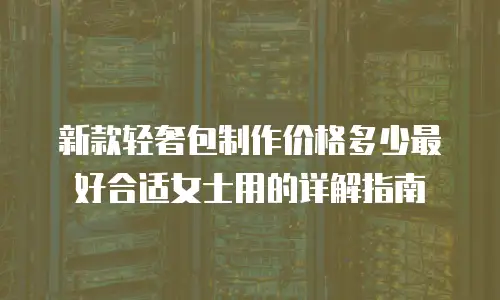新款轻奢包制作价格多少最好合适女士用的详解指南