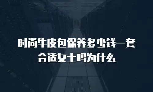 时尚牛皮包保养多少钱一套合适女士吗为什么