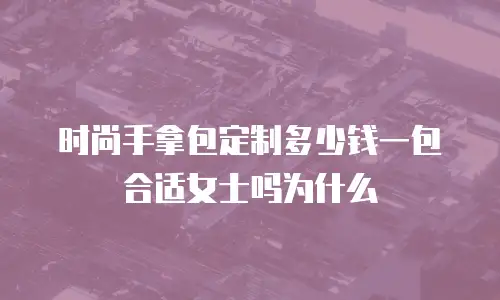 时尚手拿包定制多少钱一包合适女士吗为什么