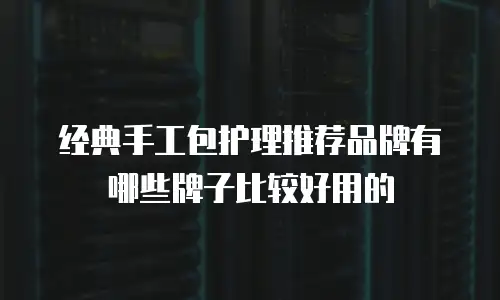 经典手工包护理推荐品牌有哪些牌子比较好用的