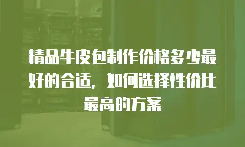 精品牛皮包制作价格多少最好的合适，如何选择性价比最高的方案