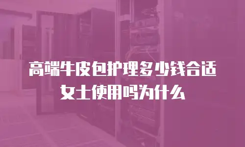 高端牛皮包护理多少钱合适女士使用吗为什么