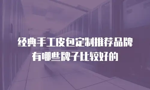 经典手工皮包定制推荐品牌有哪些牌子比较好的