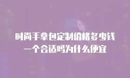 时尚手拿包定制价格多少钱一个合适吗为什么便宜