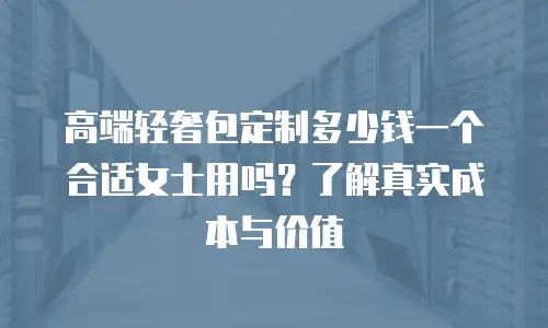 高端轻奢包定制多少钱一个合适女士用吗？了解真实成本与价值