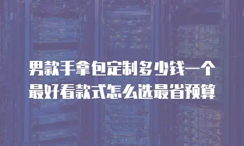 男款手拿包定制多少钱一个 最好看款式怎么选最省预算