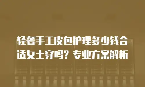 轻奢手工皮包护理多少钱合适女士穿吗？专业方案解析
