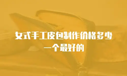 女式手工皮包制作价格多少一个最好的