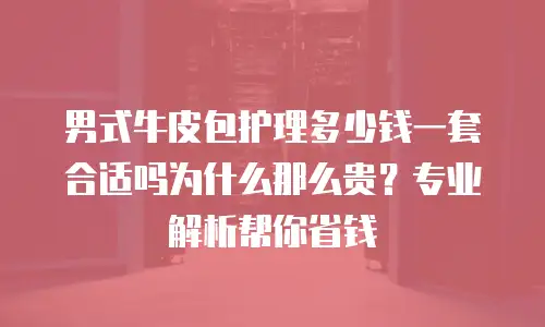 男式牛皮包护理多少钱一套合适吗为什么那么贵？专业解析帮你省钱
