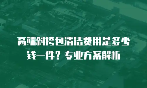 高端斜挎包清洁费用是多少钱一件？专业方案解析
