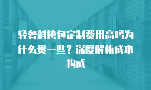 轻奢斜挎包定制费用高吗为什么贵一些？深度解析成本构成