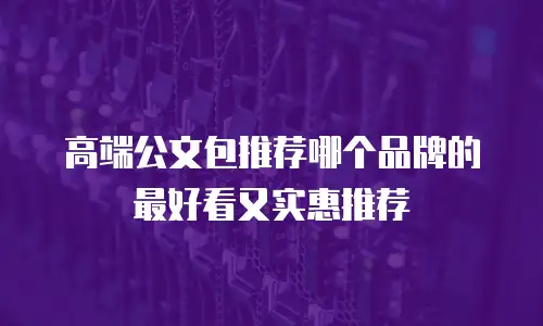 高端公文包推荐哪个品牌的最好看又实惠推荐