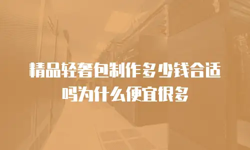 精品轻奢包制作多少钱合适吗为什么便宜很多