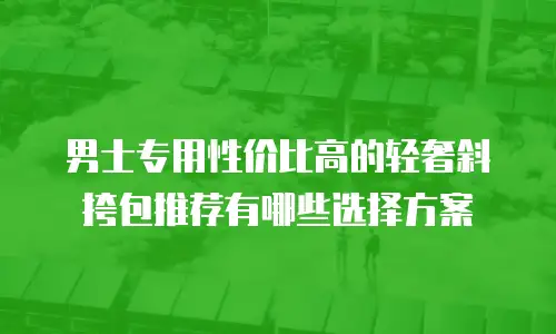 男士专用性价比高的轻奢斜挎包推荐有哪些选择方案