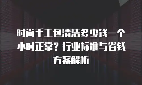 时尚手工包清洁多少钱一个小时正常？行业标准与省钱方案解析