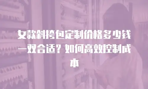 女款斜挎包定制价格多少钱一双合适？如何高效控制成本