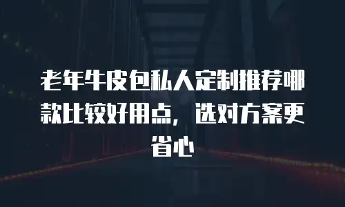 老年牛皮包私人定制推荐哪款比较好用点，选对方案更省心