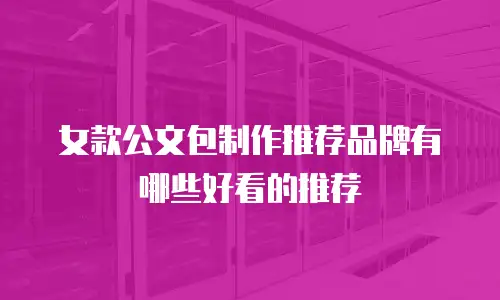 女款公文包制作推荐品牌有哪些好看的推荐