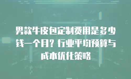 男款牛皮包定制费用是多少钱一个月？行业平均预算与成本优化策略