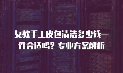 女款手工皮包清洁多少钱一件合适吗？专业方案解析