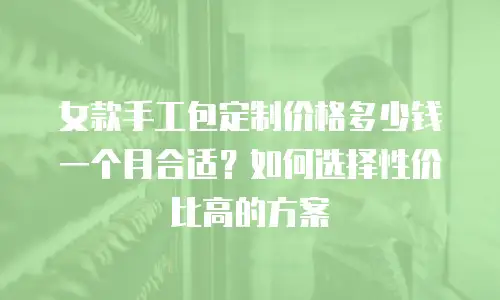 女款手工包定制价格多少钱一个月合适？如何选择性价比高的方案
