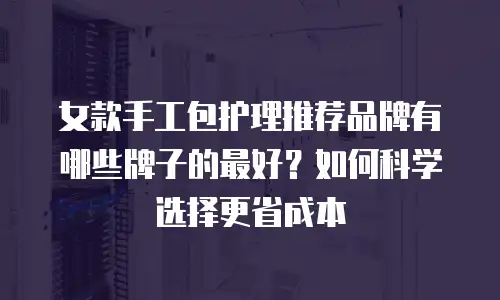 女款手工包护理推荐品牌有哪些牌子的最好？如何科学选择更省成本