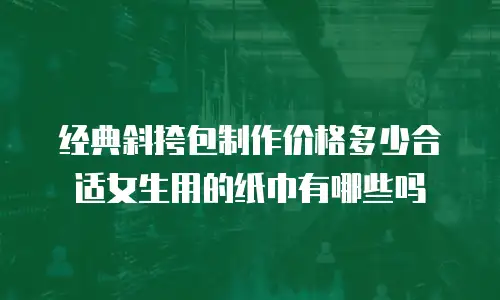 经典斜挎包制作价格多少合适女生用的纸巾有哪些吗
