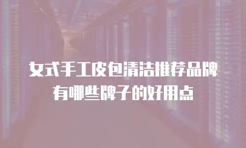 女式手工皮包清洁推荐品牌有哪些牌子的好用点