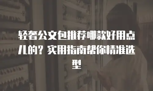 轻奢公文包推荐哪款好用点儿的？实用指南帮你精准选型