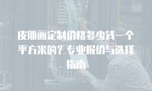 皮雕画定制价格多少钱一个平方米的？专业报价与选择指南
