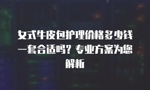 女式牛皮包护理价格多少钱一套合适吗？专业方案为您解析