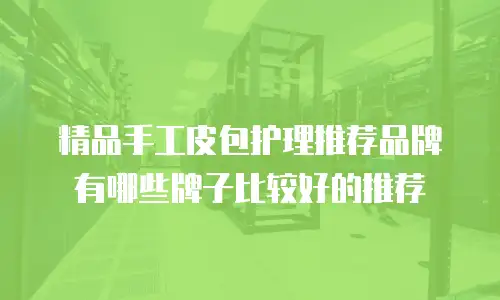 精品手工皮包护理推荐品牌有哪些牌子比较好的推荐