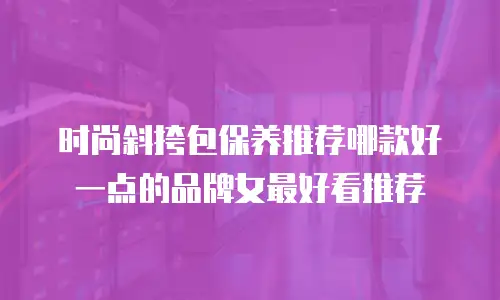 时尚斜挎包保养推荐哪款好一点的品牌女最好看推荐
