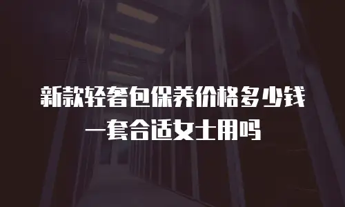 新款轻奢包保养价格多少钱一套合适女士用吗