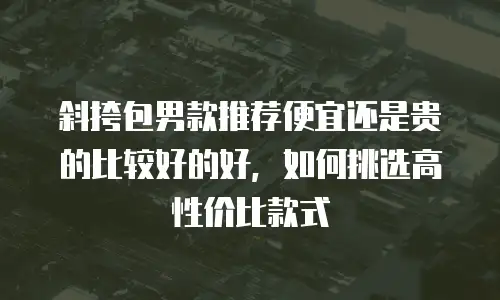 斜挎包男款推荐便宜还是贵的比较好的好，如何挑选高性价比款式