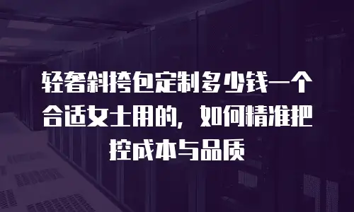 轻奢斜挎包定制多少钱一个合适女士用的，如何精准把控成本与品质
