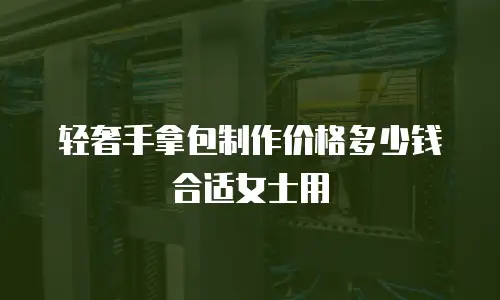 轻奢手拿包制作价格多少钱合适女士用