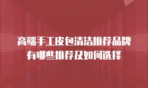 高端手工皮包清洁推荐品牌有哪些推荐及如何选择