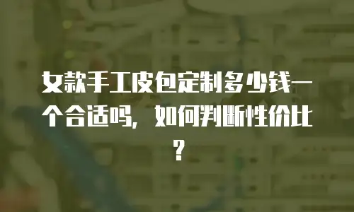 女款手工皮包定制多少钱一个合适吗，如何判断性价比？
