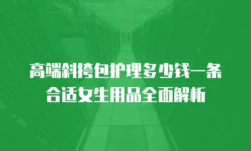 高端斜挎包护理多少钱一条合适女生用品全面解析