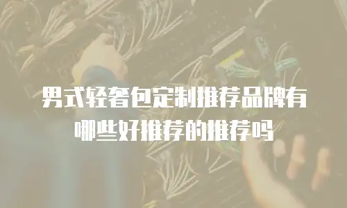 男式轻奢包定制推荐品牌有哪些好推荐的推荐吗