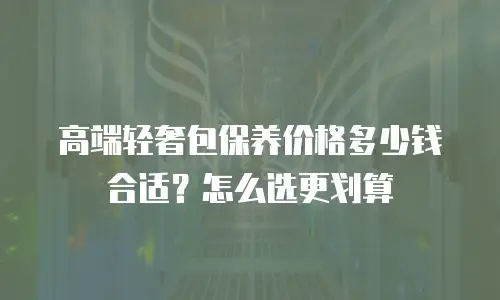高端轻奢包保养价格多少钱合适？怎么选更划算